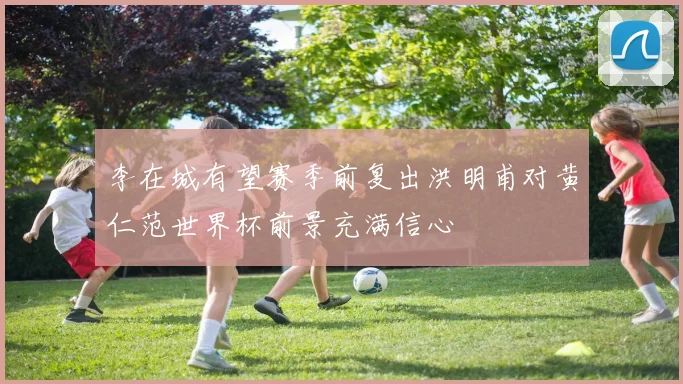 李在城有望赛季前复出洪明甫对黄仁范世界杯前景充满信心