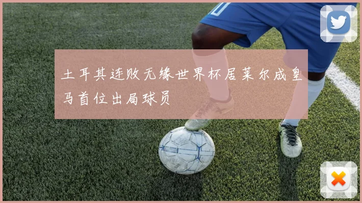 土耳其连败无缘世界杯居莱尔成皇马首位出局球员