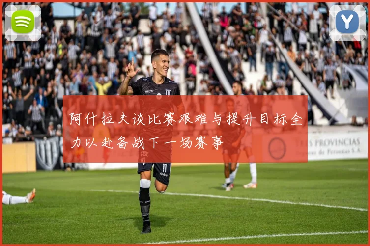 阿什拉夫谈比赛艰难与提升目标全力以赴备战下一场赛事