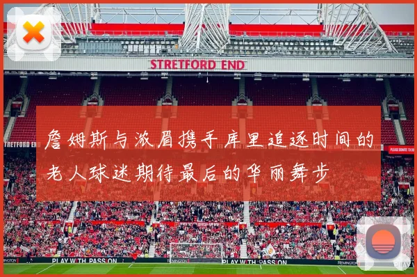 詹姆斯与浓眉携手库里追逐时间的老人球迷期待最后的华丽舞步