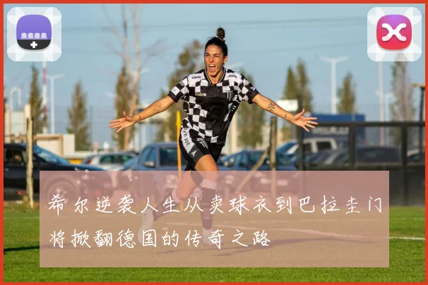 希尔逆袭人生从卖球衣到巴拉圭门将掀翻德国的传奇之路