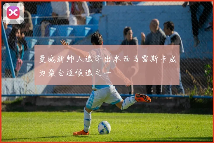 曼城新帅人选浮出水面马雷斯卡成为最合适候选之一
