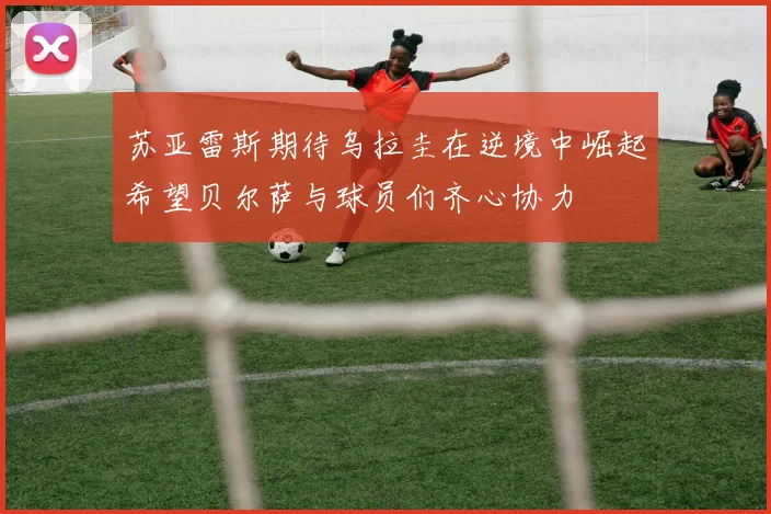 苏亚雷斯期待乌拉圭在逆境中崛起希望贝尔萨与球员们齐心协力