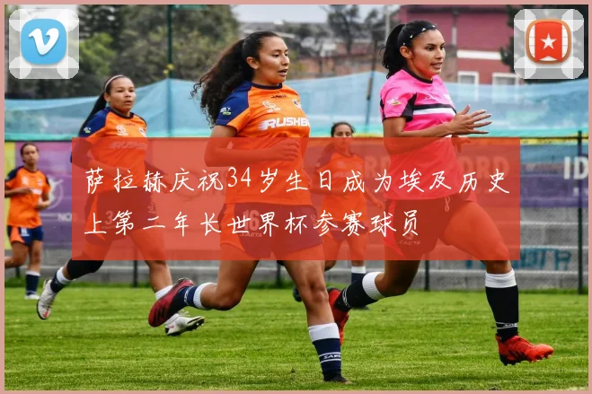 萨拉赫庆祝34岁生日成为埃及历史上第二年长世界杯参赛球员
